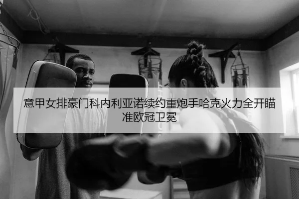意甲女排豪门科内利亚诺续约重炮手哈克火力全开瞄准欧冠卫冕